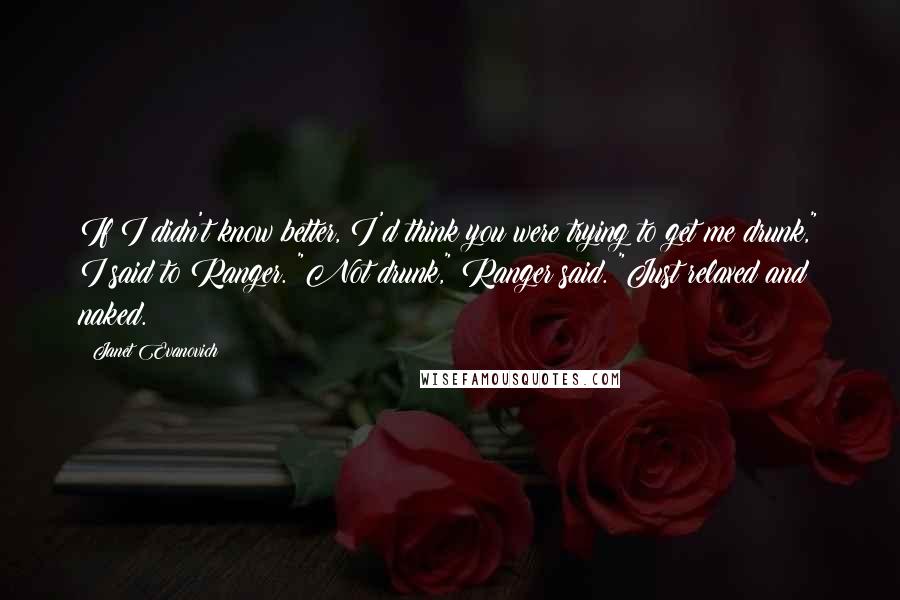 Janet Evanovich Quotes: If I didn't know better, I'd think you were trying to get me drunk," I said to Ranger. "Not drunk," Ranger said. "Just relaxed and naked.