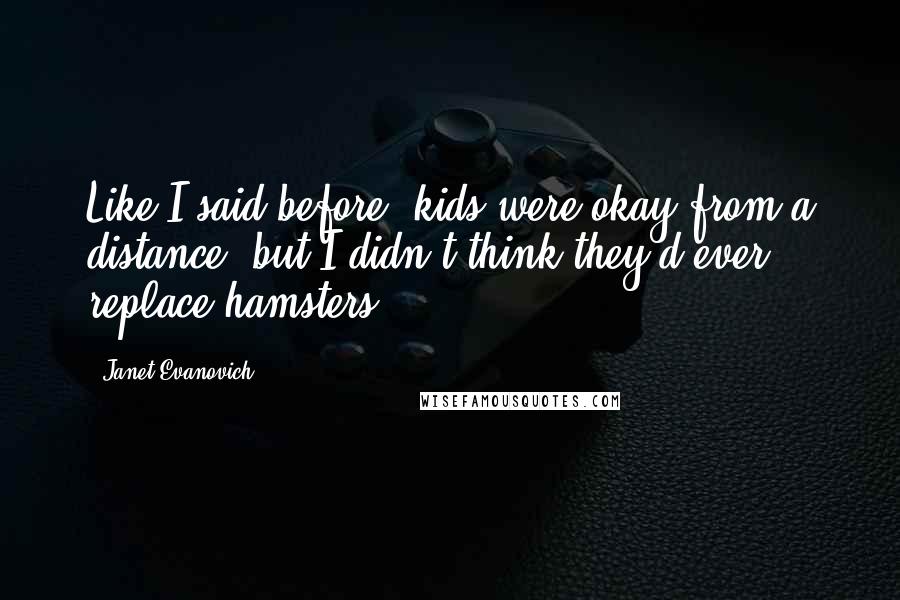 Janet Evanovich Quotes: Like I said before, kids were okay from a distance, but I didn't think they'd ever replace hamsters.