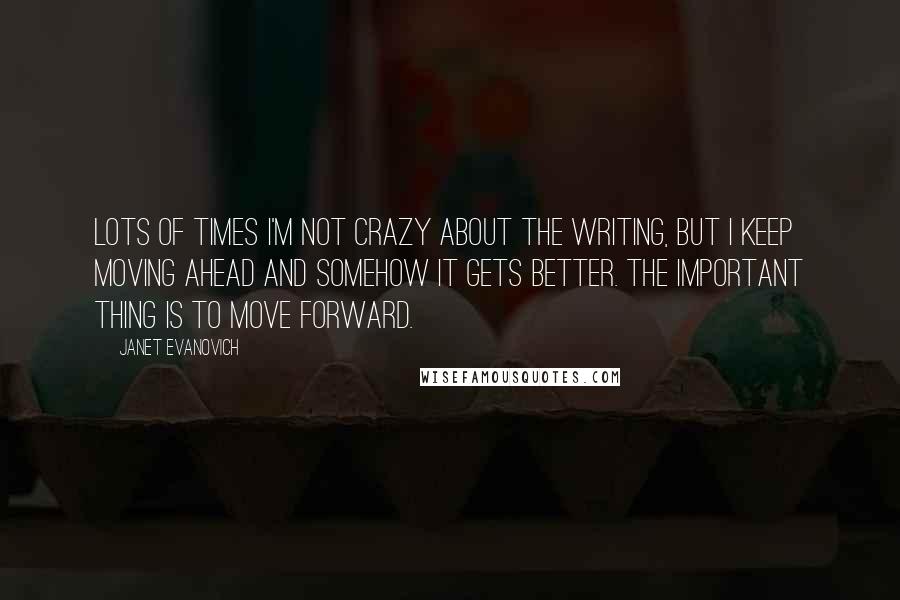 Janet Evanovich Quotes: Lots of times I'm not crazy about the writing, but I keep moving ahead and somehow it gets better. The important thing is to move forward.