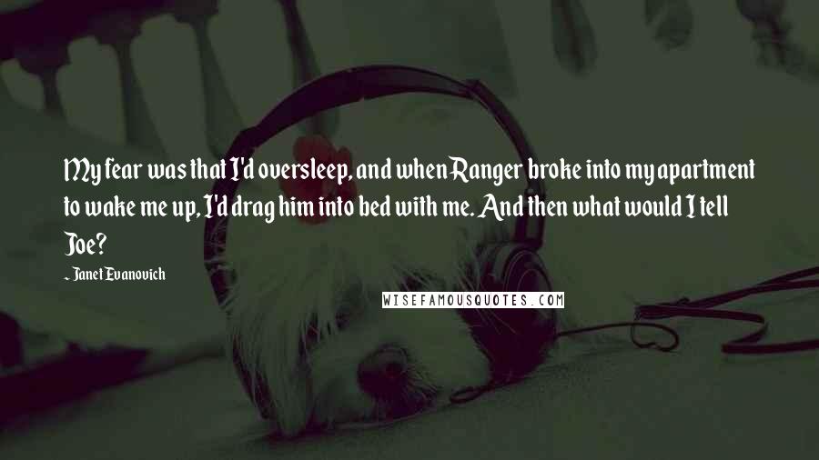 Janet Evanovich Quotes: My fear was that I'd oversleep, and when Ranger broke into my apartment to wake me up, I'd drag him into bed with me. And then what would I tell Joe?