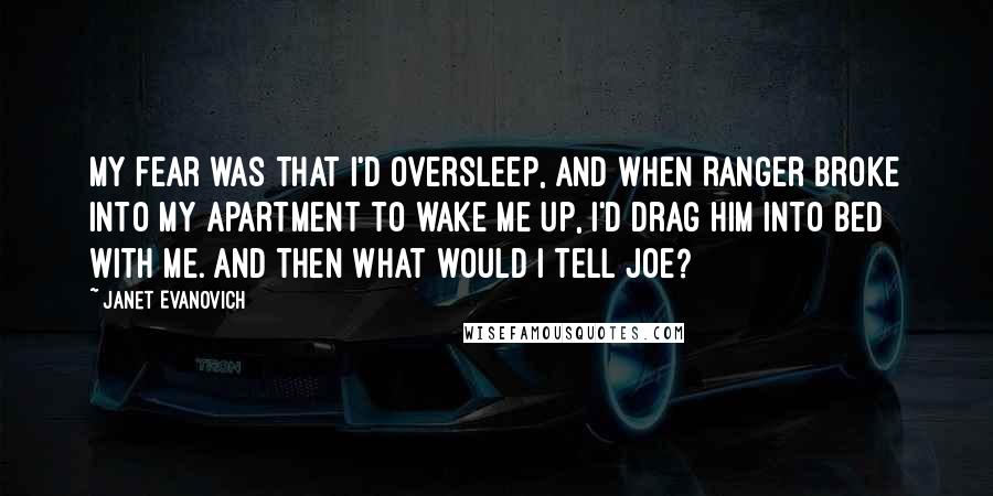 Janet Evanovich Quotes: My fear was that I'd oversleep, and when Ranger broke into my apartment to wake me up, I'd drag him into bed with me. And then what would I tell Joe?