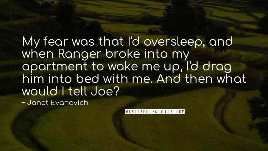 Janet Evanovich Quotes: My fear was that I'd oversleep, and when Ranger broke into my apartment to wake me up, I'd drag him into bed with me. And then what would I tell Joe?