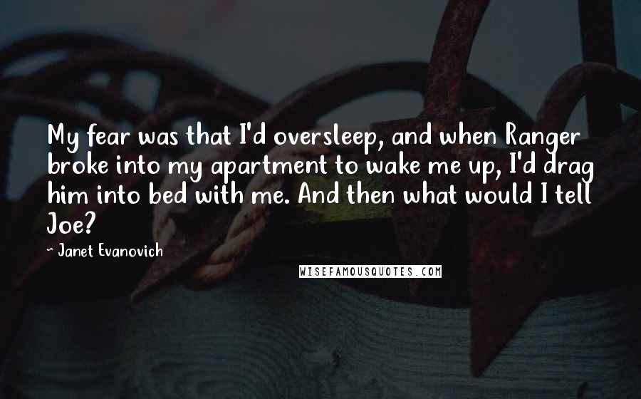 Janet Evanovich Quotes: My fear was that I'd oversleep, and when Ranger broke into my apartment to wake me up, I'd drag him into bed with me. And then what would I tell Joe?