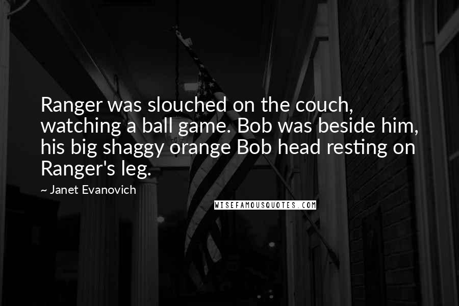 Janet Evanovich Quotes: Ranger was slouched on the couch, watching a ball game. Bob was beside him, his big shaggy orange Bob head resting on Ranger's leg.