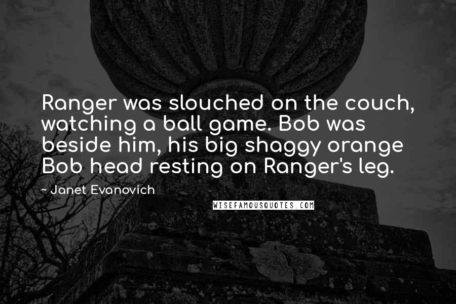 Janet Evanovich Quotes: Ranger was slouched on the couch, watching a ball game. Bob was beside him, his big shaggy orange Bob head resting on Ranger's leg.