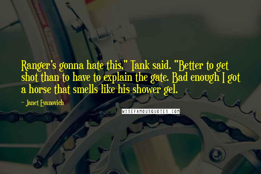 Janet Evanovich Quotes: Ranger's gonna hate this," Tank said. "Better to get shot than to have to explain the gate. Bad enough I got a horse that smells like his shower gel.