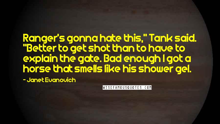 Janet Evanovich Quotes: Ranger's gonna hate this," Tank said. "Better to get shot than to have to explain the gate. Bad enough I got a horse that smells like his shower gel.