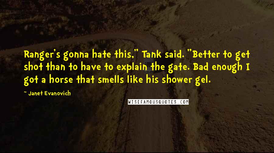 Janet Evanovich Quotes: Ranger's gonna hate this," Tank said. "Better to get shot than to have to explain the gate. Bad enough I got a horse that smells like his shower gel.