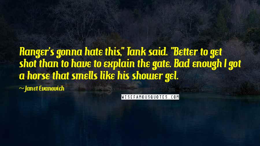 Janet Evanovich Quotes: Ranger's gonna hate this," Tank said. "Better to get shot than to have to explain the gate. Bad enough I got a horse that smells like his shower gel.