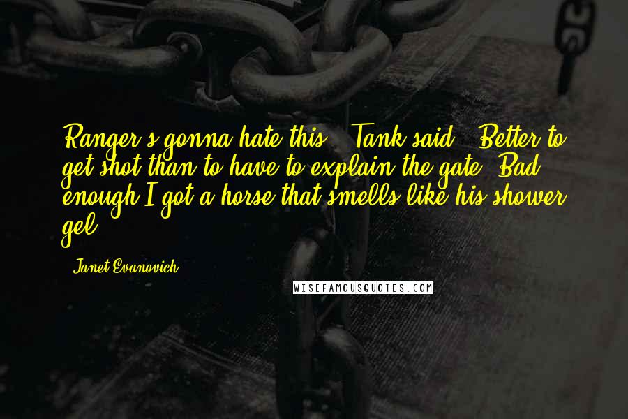 Janet Evanovich Quotes: Ranger's gonna hate this," Tank said. "Better to get shot than to have to explain the gate. Bad enough I got a horse that smells like his shower gel.
