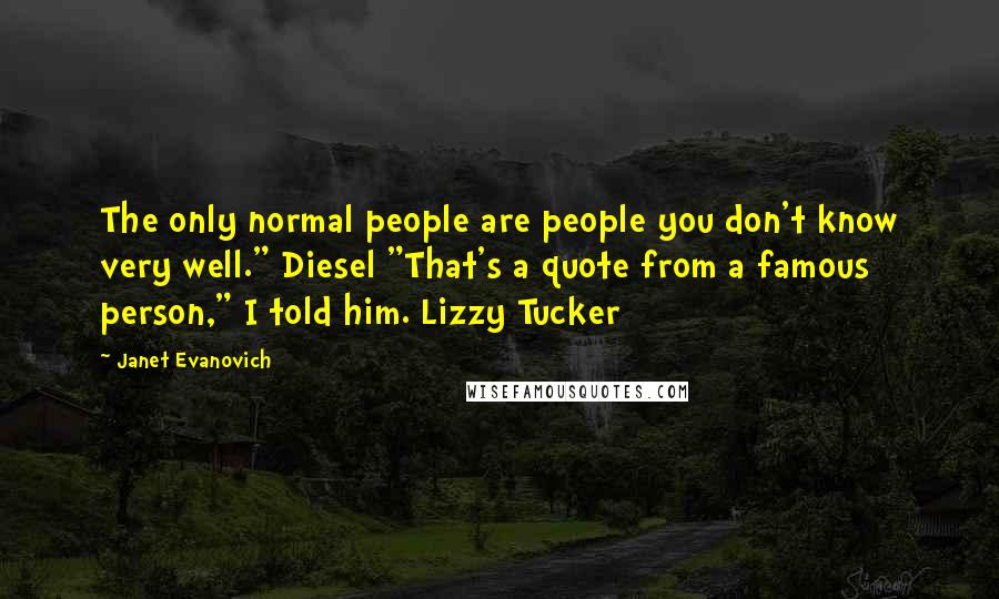 Janet Evanovich Quotes: The only normal people are people you don't know very well." Diesel "That's a quote from a famous person," I told him. Lizzy Tucker