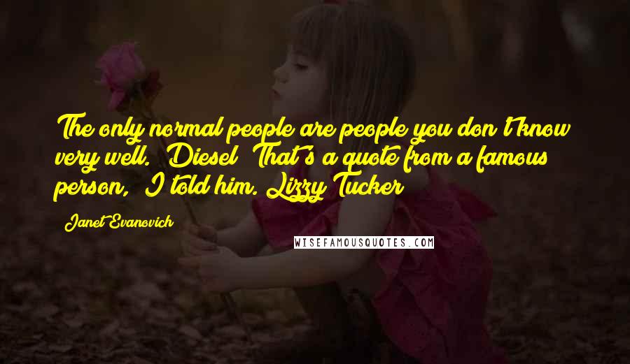 Janet Evanovich Quotes: The only normal people are people you don't know very well." Diesel "That's a quote from a famous person," I told him. Lizzy Tucker