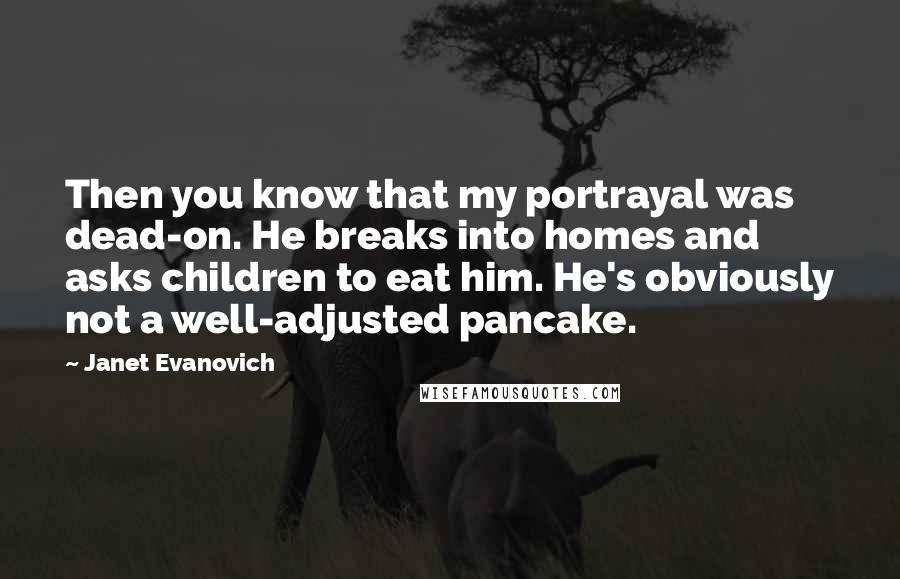 Janet Evanovich Quotes: Then you know that my portrayal was dead-on. He breaks into homes and asks children to eat him. He's obviously not a well-adjusted pancake.