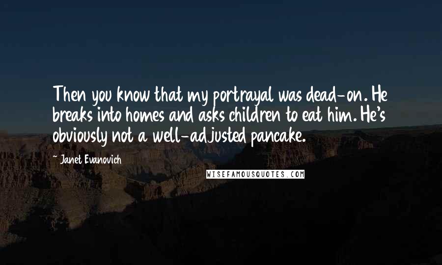 Janet Evanovich Quotes: Then you know that my portrayal was dead-on. He breaks into homes and asks children to eat him. He's obviously not a well-adjusted pancake.
