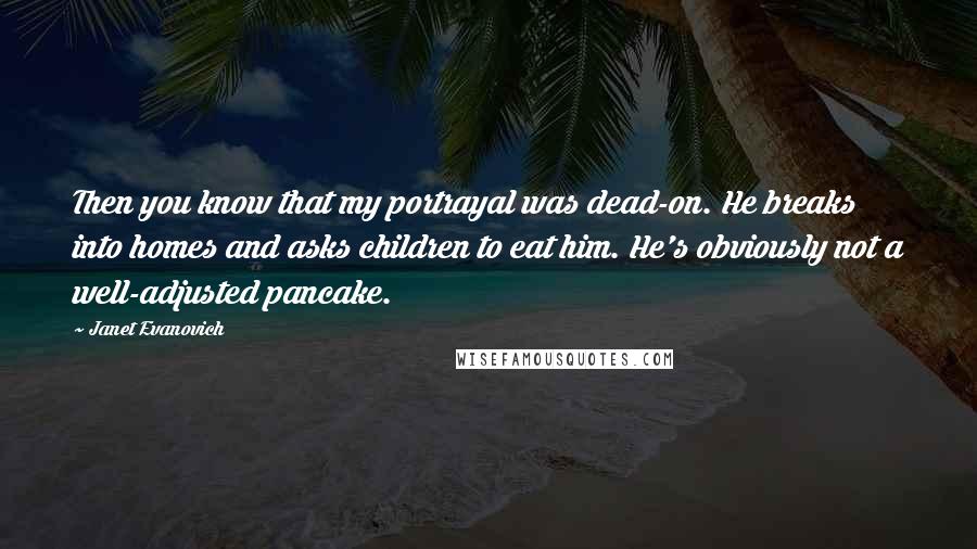 Janet Evanovich Quotes: Then you know that my portrayal was dead-on. He breaks into homes and asks children to eat him. He's obviously not a well-adjusted pancake.