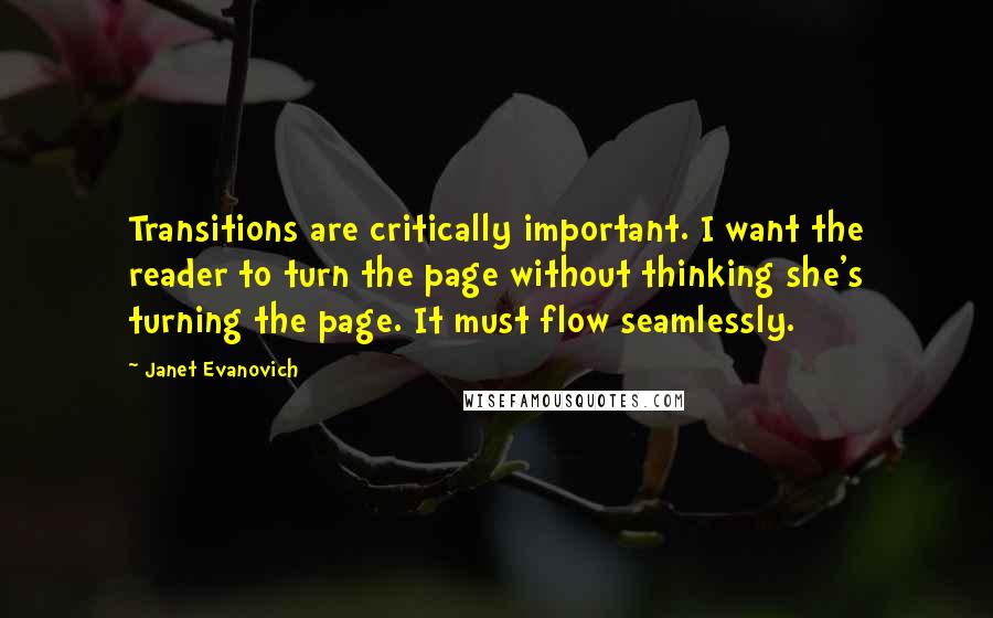 Janet Evanovich Quotes: Transitions are critically important. I want the reader to turn the page without thinking she's turning the page. It must flow seamlessly.