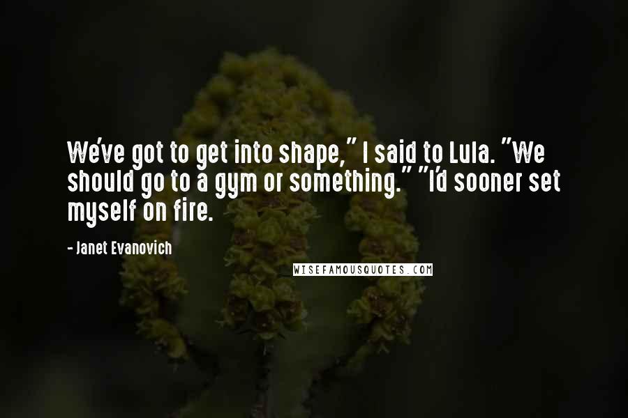 Janet Evanovich Quotes: We've got to get into shape," I said to Lula. "We should go to a gym or something." "I'd sooner set myself on fire.