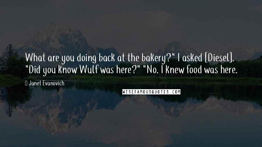 Janet Evanovich Quotes: What are you doing back at the bakery?" I asked [Diesel]. "Did you know Wulf was here?" "No. I knew food was here.