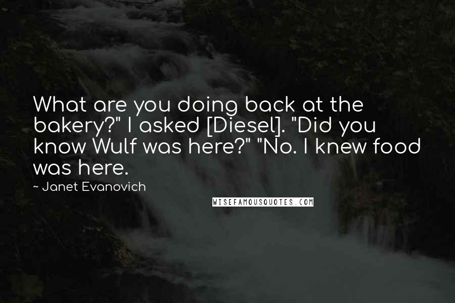 Janet Evanovich Quotes: What are you doing back at the bakery?" I asked [Diesel]. "Did you know Wulf was here?" "No. I knew food was here.