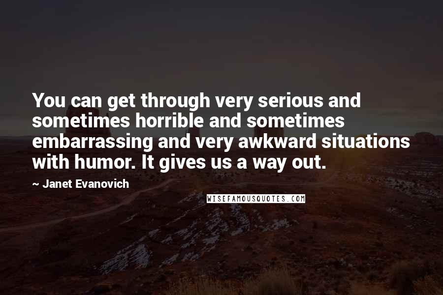 Janet Evanovich Quotes: You can get through very serious and sometimes horrible and sometimes embarrassing and very awkward situations with humor. It gives us a way out.