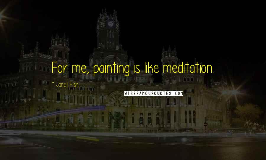 Janet Fish Quotes: For me, painting is like meditation.