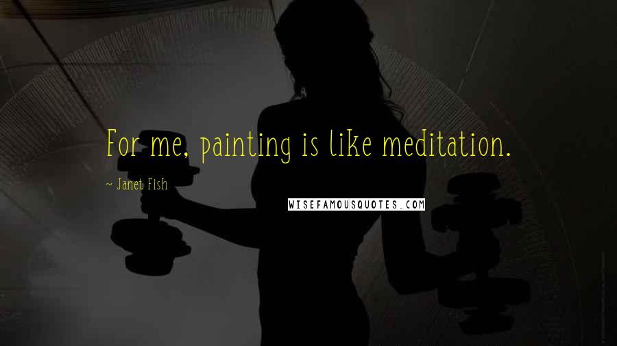 Janet Fish Quotes: For me, painting is like meditation.