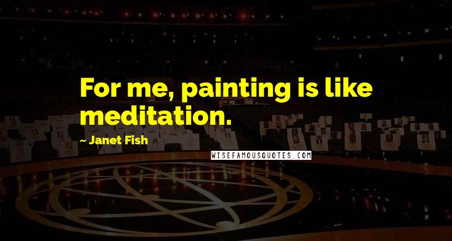 Janet Fish Quotes: For me, painting is like meditation.