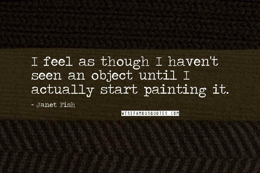 Janet Fish Quotes: I feel as though I haven't seen an object until I actually start painting it.