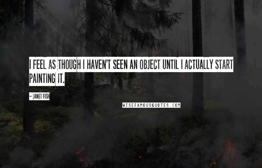 Janet Fish Quotes: I feel as though I haven't seen an object until I actually start painting it.