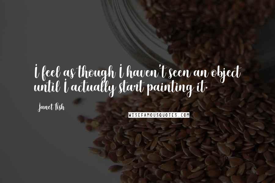 Janet Fish Quotes: I feel as though I haven't seen an object until I actually start painting it.