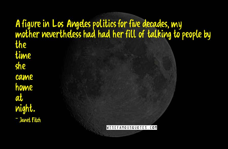 Janet Fitch Quotes: A figure in Los Angeles politics for five decades, my mother nevertheless had had her fill of talking to people by the time she came home at night.