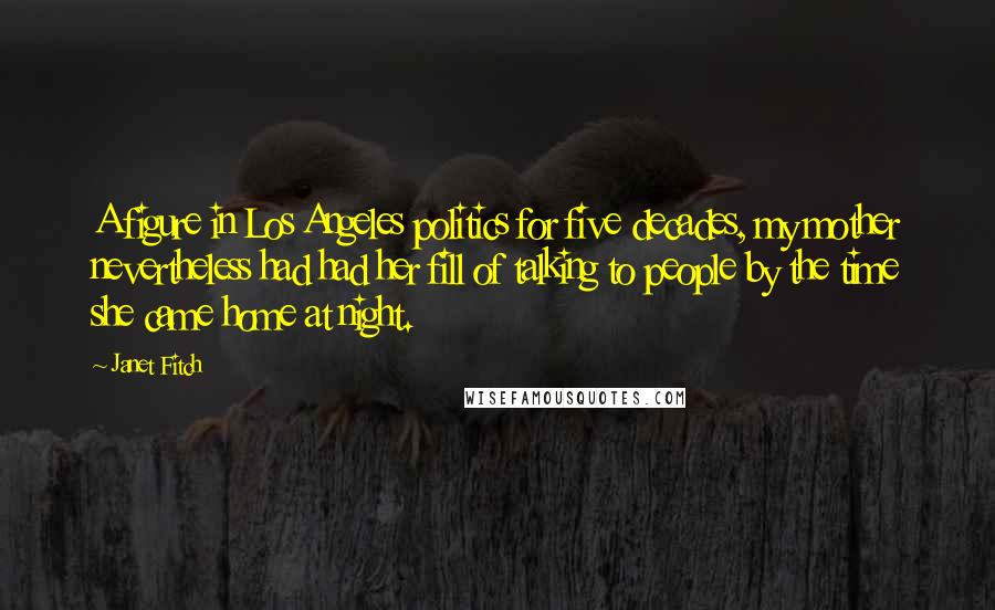Janet Fitch Quotes: A figure in Los Angeles politics for five decades, my mother nevertheless had had her fill of talking to people by the time she came home at night.