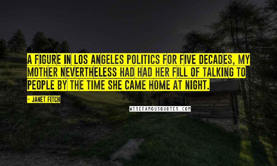 Janet Fitch Quotes: A figure in Los Angeles politics for five decades, my mother nevertheless had had her fill of talking to people by the time she came home at night.
