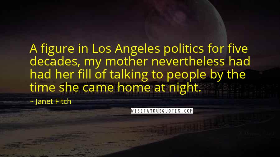 Janet Fitch Quotes: A figure in Los Angeles politics for five decades, my mother nevertheless had had her fill of talking to people by the time she came home at night.