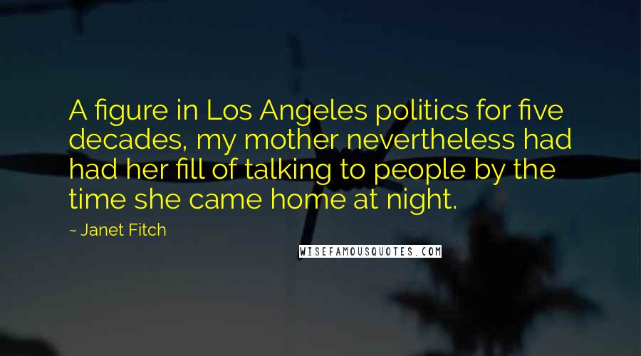 Janet Fitch Quotes: A figure in Los Angeles politics for five decades, my mother nevertheless had had her fill of talking to people by the time she came home at night.
