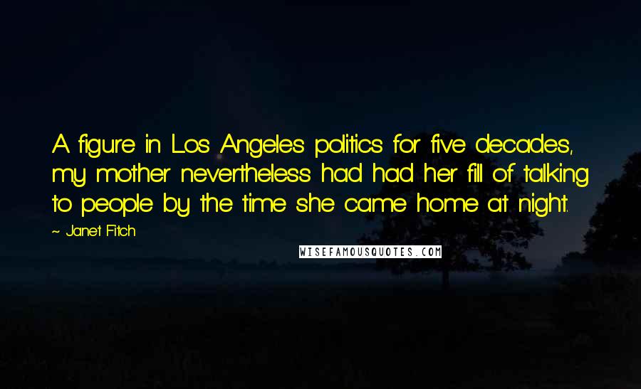 Janet Fitch Quotes: A figure in Los Angeles politics for five decades, my mother nevertheless had had her fill of talking to people by the time she came home at night.