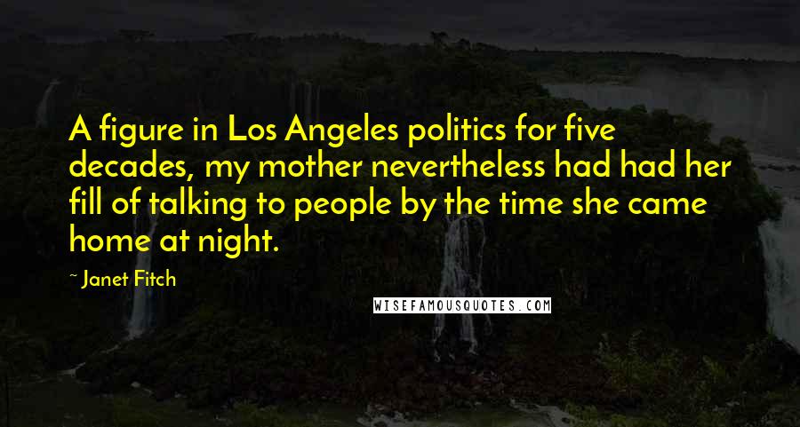 Janet Fitch Quotes: A figure in Los Angeles politics for five decades, my mother nevertheless had had her fill of talking to people by the time she came home at night.