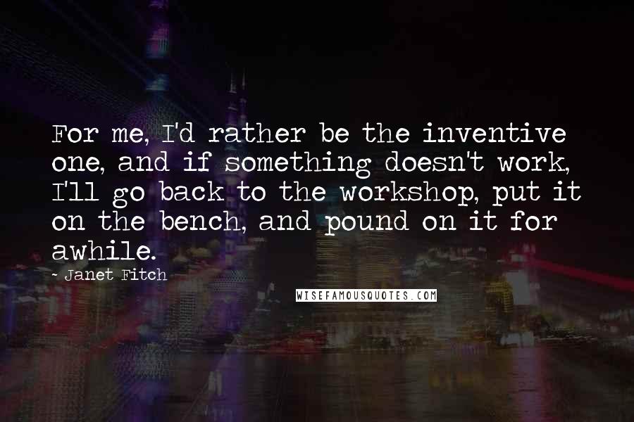 Janet Fitch Quotes: For me, I'd rather be the inventive one, and if something doesn't work, I'll go back to the workshop, put it on the bench, and pound on it for awhile.