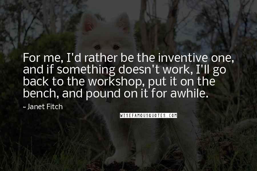 Janet Fitch Quotes: For me, I'd rather be the inventive one, and if something doesn't work, I'll go back to the workshop, put it on the bench, and pound on it for awhile.