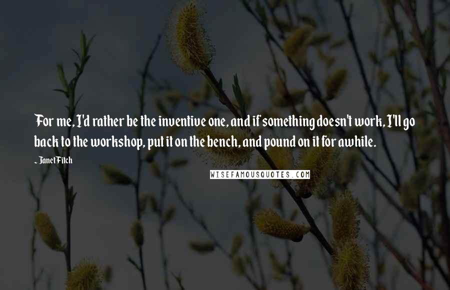 Janet Fitch Quotes: For me, I'd rather be the inventive one, and if something doesn't work, I'll go back to the workshop, put it on the bench, and pound on it for awhile.