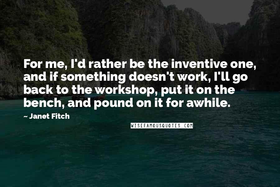 Janet Fitch Quotes: For me, I'd rather be the inventive one, and if something doesn't work, I'll go back to the workshop, put it on the bench, and pound on it for awhile.