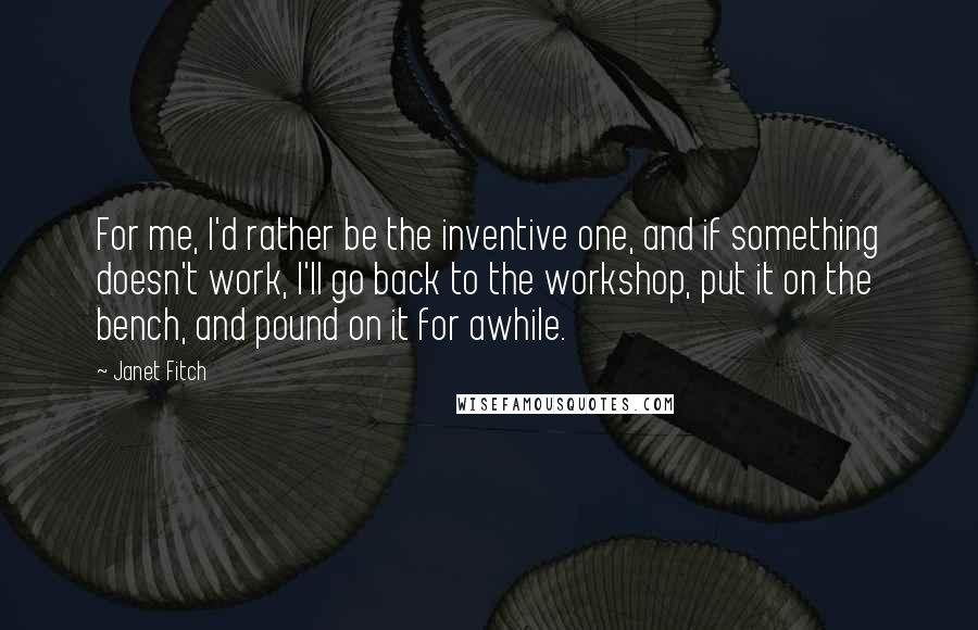 Janet Fitch Quotes: For me, I'd rather be the inventive one, and if something doesn't work, I'll go back to the workshop, put it on the bench, and pound on it for awhile.