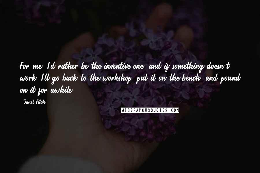 Janet Fitch Quotes: For me, I'd rather be the inventive one, and if something doesn't work, I'll go back to the workshop, put it on the bench, and pound on it for awhile.