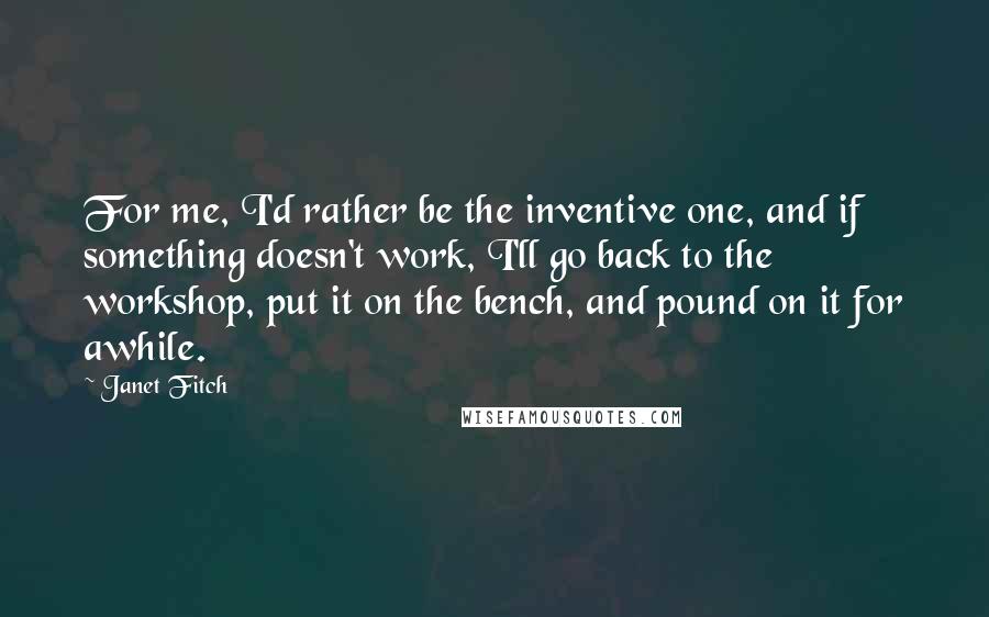 Janet Fitch Quotes: For me, I'd rather be the inventive one, and if something doesn't work, I'll go back to the workshop, put it on the bench, and pound on it for awhile.