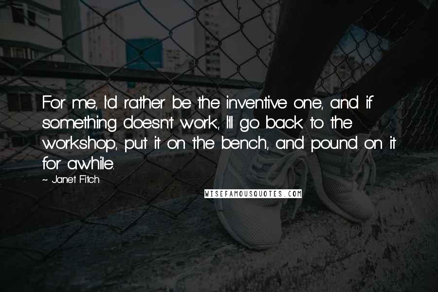 Janet Fitch Quotes: For me, I'd rather be the inventive one, and if something doesn't work, I'll go back to the workshop, put it on the bench, and pound on it for awhile.