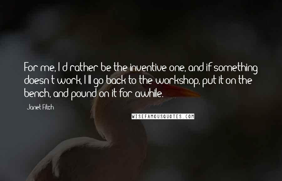 Janet Fitch Quotes: For me, I'd rather be the inventive one, and if something doesn't work, I'll go back to the workshop, put it on the bench, and pound on it for awhile.