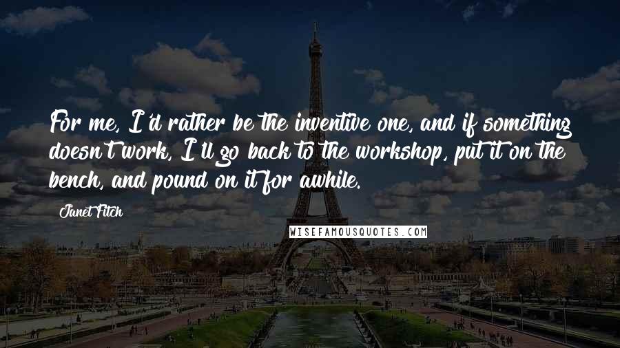 Janet Fitch Quotes: For me, I'd rather be the inventive one, and if something doesn't work, I'll go back to the workshop, put it on the bench, and pound on it for awhile.