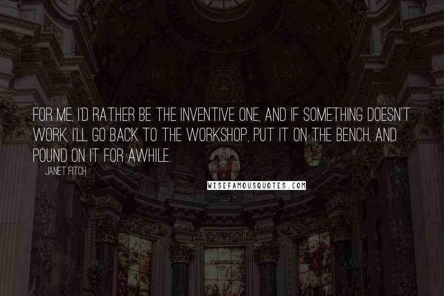 Janet Fitch Quotes: For me, I'd rather be the inventive one, and if something doesn't work, I'll go back to the workshop, put it on the bench, and pound on it for awhile.