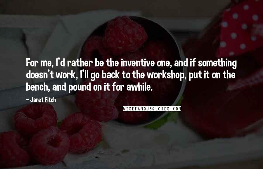 Janet Fitch Quotes: For me, I'd rather be the inventive one, and if something doesn't work, I'll go back to the workshop, put it on the bench, and pound on it for awhile.