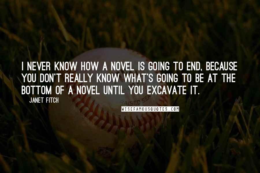 Janet Fitch Quotes: I never know how a novel is going to end, because you don't really know what's going to be at the bottom of a novel until you excavate it.